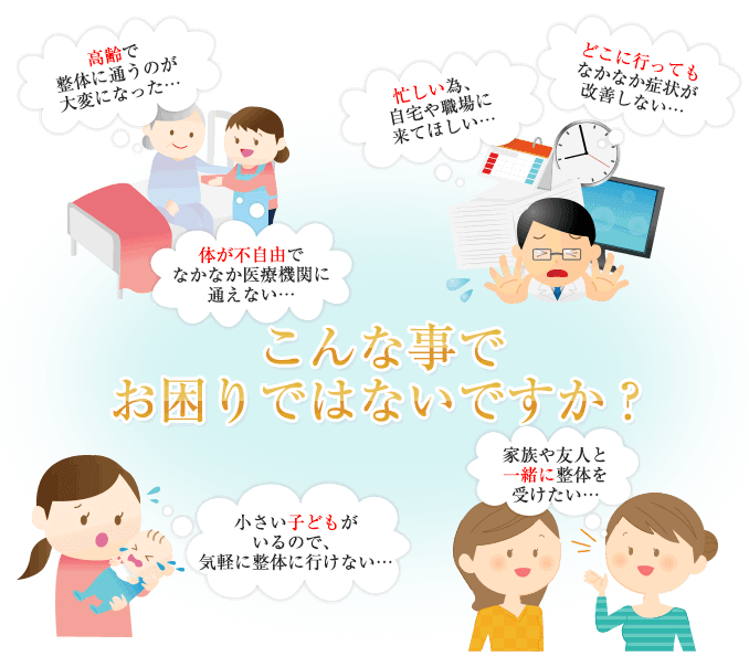 こんなことでお困りではないですか？高齢で整体に通うことが大変になった、忙しい為自宅や職場に来てほしい、どこに行ってもなかなか症状が改善しない、身体が不自由でなかなか医療機関に通えない、小さい子供がいるので、気軽に整体にいけない、家族や友人と一緒に整体を受けたい